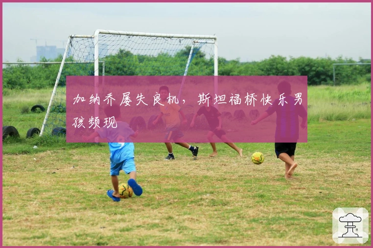 加纳乔屡失良机，斯坦福桥快乐男孩频现