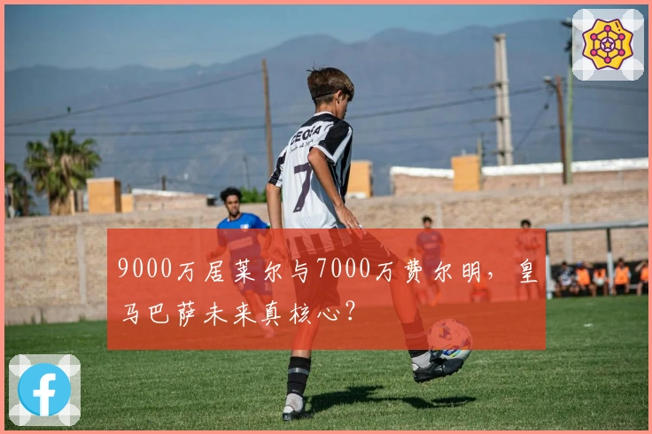 9000万居莱尔与7000万费尔明，皇马巴萨未来真核心？