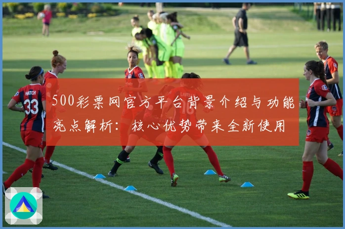 500彩票网官方平台背景介绍与功能亮点解析：核心优势带来全新使用体验