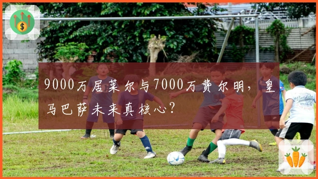 9000万居莱尔与7000万费尔明，皇马巴萨未来真核心？