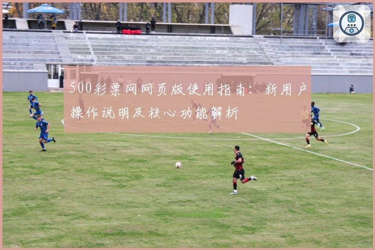 500彩票网网页版使用指南：新用户操作说明及核心功能解析