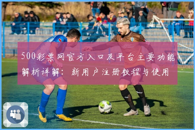500彩票网官方入口及平台主要功能解析详解：新用户注册教程与使用体验全攻略
