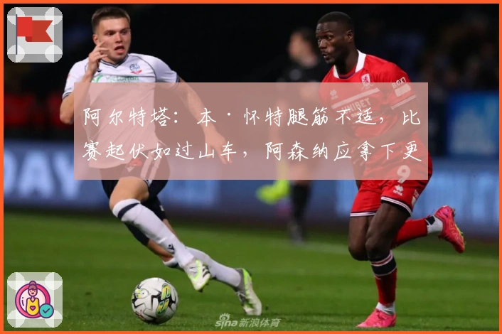 阿尔特塔：本·怀特腿筋不适，比赛起伏如过山车，阿森纳应拿下更精彩胜利