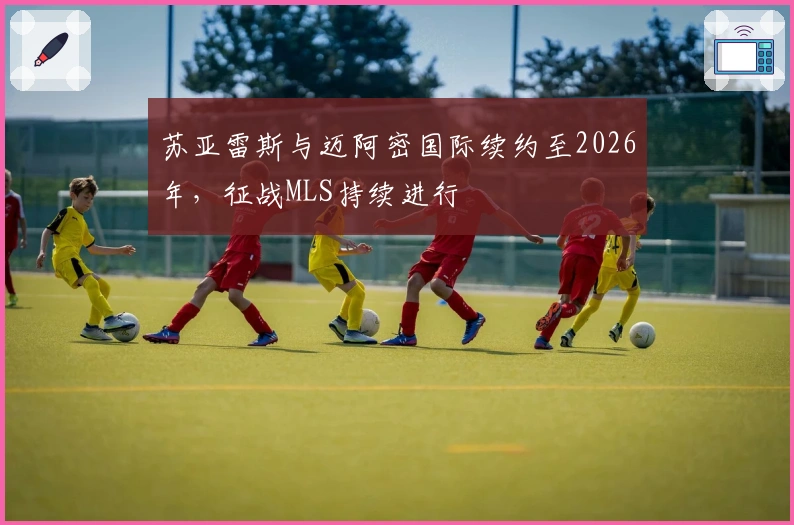 苏亚雷斯与迈阿密国际续约至2026年，征战MLS持续进行