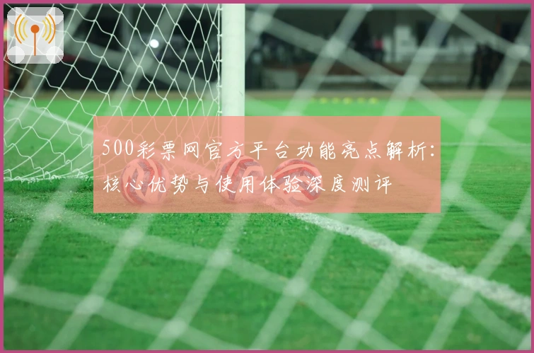 500彩票网官方平台功能亮点解析：核心优势与使用体验深度测评