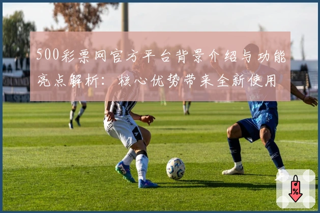 500彩票网官方平台背景介绍与功能亮点解析：核心优势带来全新使用体验