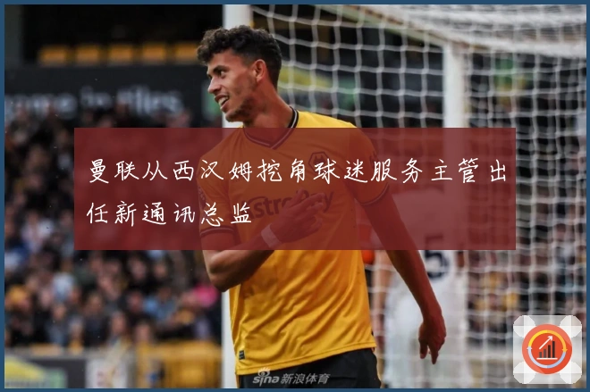 曼联从西汉姆挖角球迷服务主管出任新通讯总监