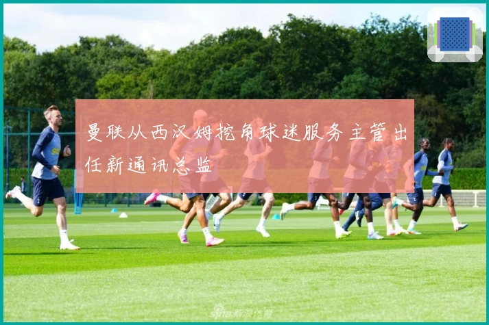 曼联从西汉姆挖角球迷服务主管出任新通讯总监