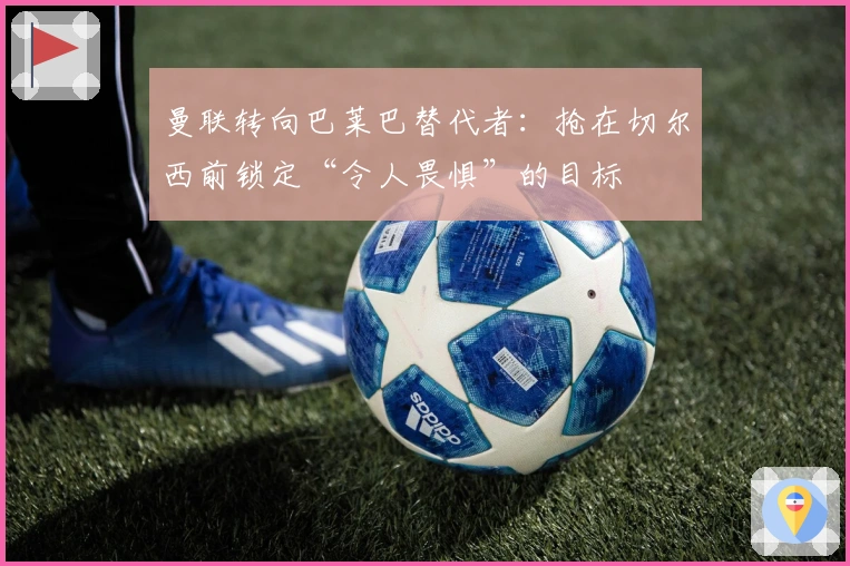 曼联转向巴莱巴替代者：抢在切尔西前锁定“令人畏惧”的目标