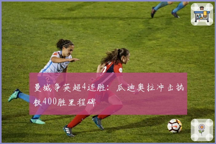 曼城争英超4连胜：瓜迪奥拉冲击执教400胜里程碑