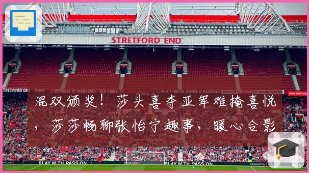 混双颁奖！莎头喜夺亚军难掩喜悦，莎莎畅聊张怡宁趣事，暖心合影显温情