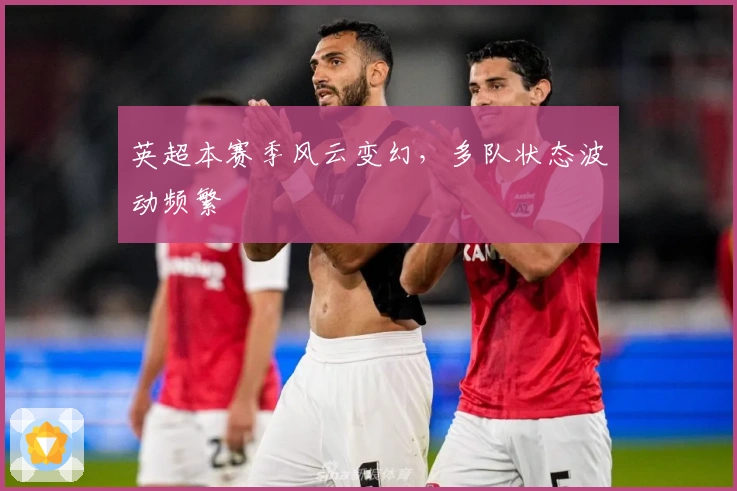 英超本赛季风云变幻，多队状态波动频繁